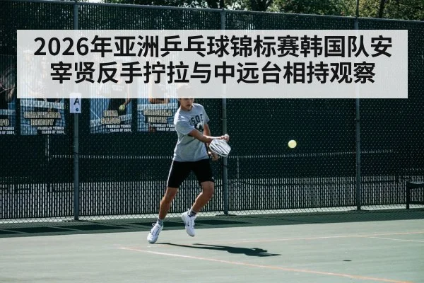 2026年亚洲乒乓球锦标赛韩国队安宰贤反手拧拉与中远台相持观察